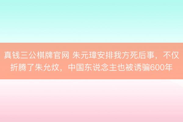 真钱三公棋牌官网 朱元璋安排我方死后事，不仅折腾了朱允炆，中国东说念主也被诱骗600年