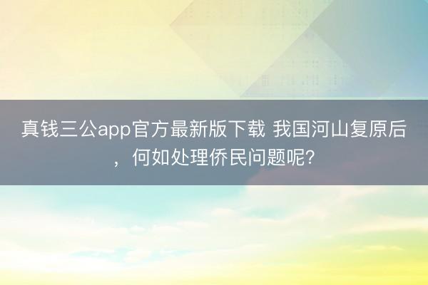 真钱三公app官方最新版下载 我国河山复原后，何如处理侨民问题呢？