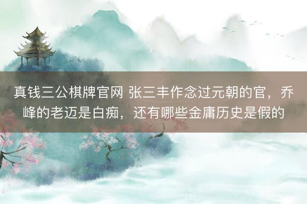 真钱三公棋牌官网 张三丰作念过元朝的官，乔峰的老迈是白痴，还有哪些金庸历史是假的