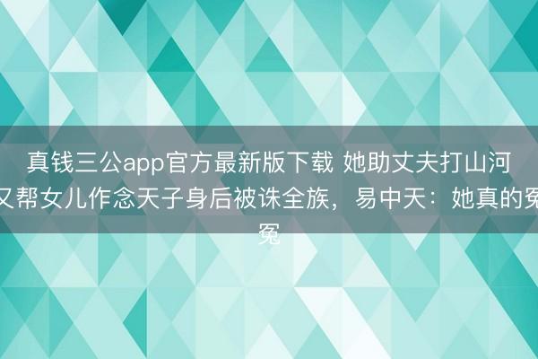 真钱三公app官方最新版下载 她助丈夫打山河又帮女儿作念天子身后被诛全族，易中天：她真的冤