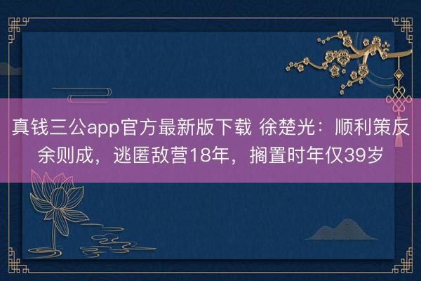 真钱三公app官方最新版下载 徐楚光:顺利策反余则成,逃匿敌营18年,搁置时年仅39岁