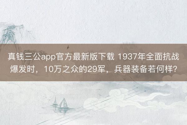 真钱三公app官方最新版下载 1937年全面抗战爆发时，10万之众的29军，兵器装备若何样？