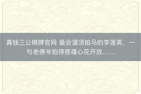 真钱三公棋牌官网 最会溜须拍马的李莲英，一句老佛爷拍得慈禧心花开放……