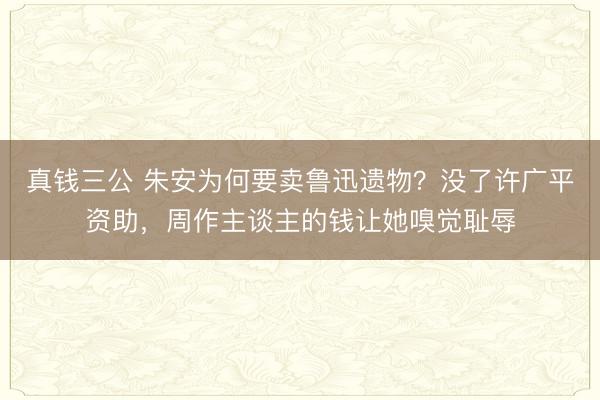 真钱三公 朱安为何要卖鲁迅遗物？没了许广平资助，周作主谈主的钱让她嗅觉耻辱