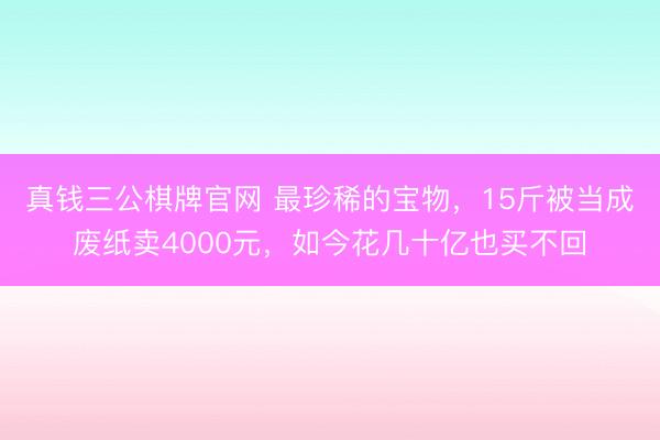真钱三公棋牌官网 最珍稀的宝物，15斤被当成废纸卖4000元，如今花几十亿也买不回