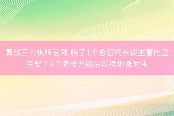 真钱三公棋牌官网 临了1个总管阉东谈主富比皇帝娶了4个老婆开脱后以摆地摊为生
