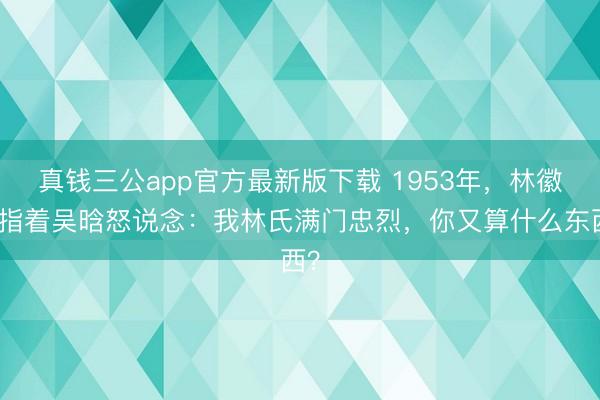 真钱三公app官方最新版下载 1953年，林徽因指着吴晗怒说念：我林氏满门忠烈，你又算什么东西？