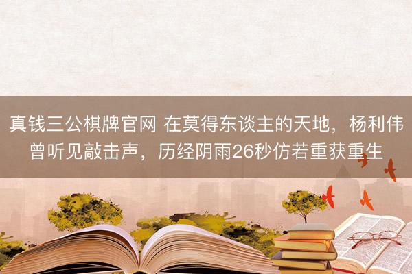 真钱三公棋牌官网 在莫得东谈主的天地，杨利伟曾听见敲击声，历经阴雨26秒仿若重获重生