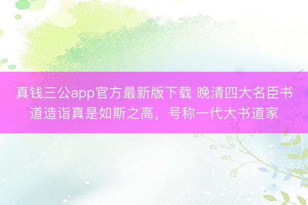 真钱三公app官方最新版下载 晚清四大名臣书道造诣真是如斯之高，号称一代大书道家
