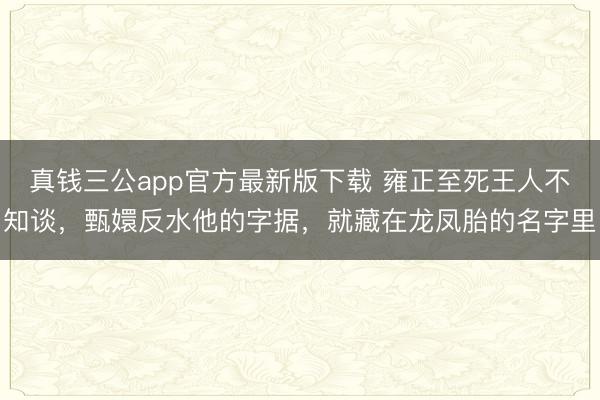 真钱三公app官方最新版下载 雍正至死王人不知谈,甄嬛反水他的字据,就藏在龙凤胎的名字里