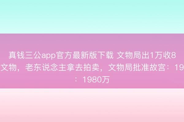 真钱三公app官方最新版下载 文物局出1万收800万文物，老东说念主拿去拍卖，文物局批准故宫：1980万