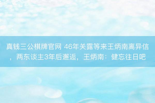 真钱三公棋牌官网 46年关露等来王炳南离异信，两东谈主3年后邂逅，王炳南：健忘往日吧