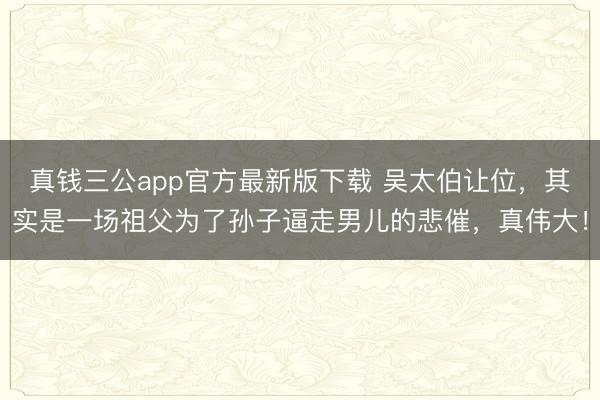 真钱三公app官方最新版下载 吴太伯让位，其实是一场祖父为了孙子逼走男儿的悲催，真伟大！