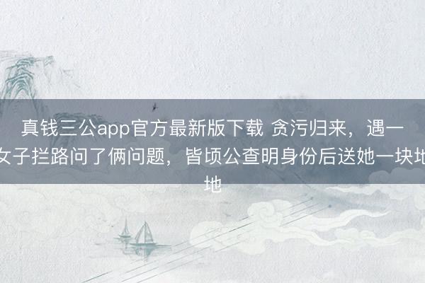 真钱三公app官方最新版下载 贪污归来，遇一女子拦路问了俩问题，皆顷公查明身份后送她一块地