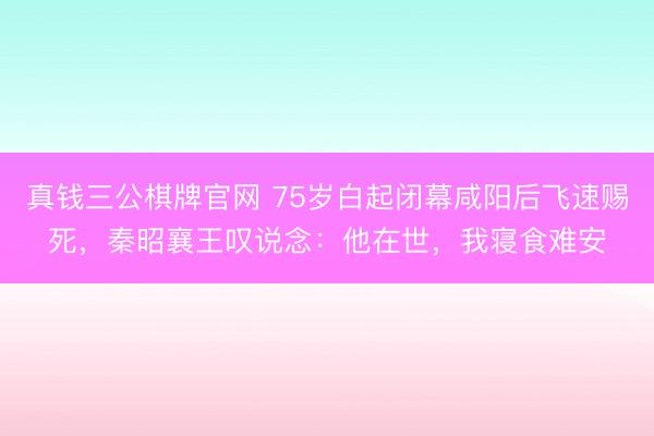 真钱三公棋牌官网 75岁白起闭幕咸阳后飞速赐死，秦昭襄王叹说念：他在世，我寝食难安
