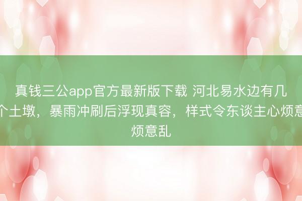 真钱三公app官方最新版下载 河北易水边有几十个土墩,暴雨冲刷后浮现真容,样式令东谈主心烦意乱