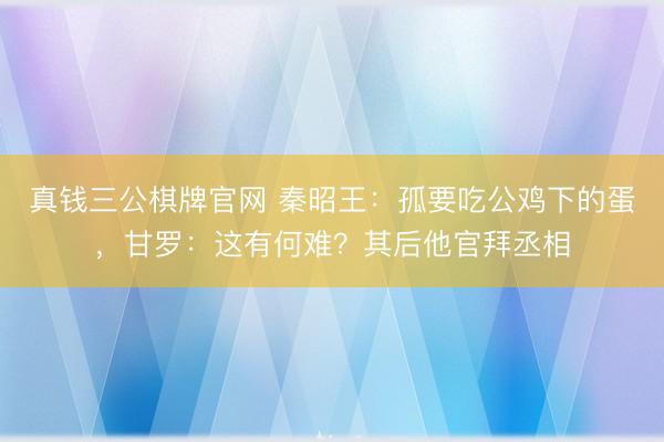 真钱三公棋牌官网 秦昭王：孤要吃公鸡下的蛋，甘罗：这有何难？其后他官拜丞相