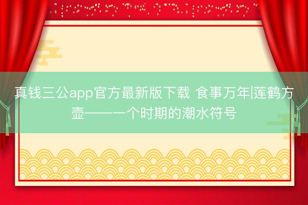 真钱三公app官方最新版下载 食事万年|莲鹤方壶——一个时期的潮水符号