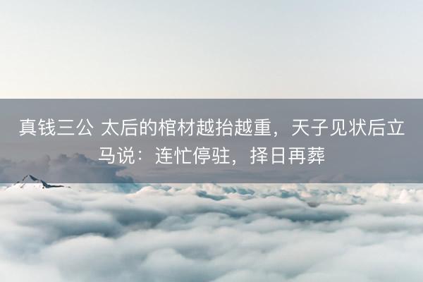 真钱三公 太后的棺材越抬越重，天子见状后立马说：连忙停驻，择日再葬