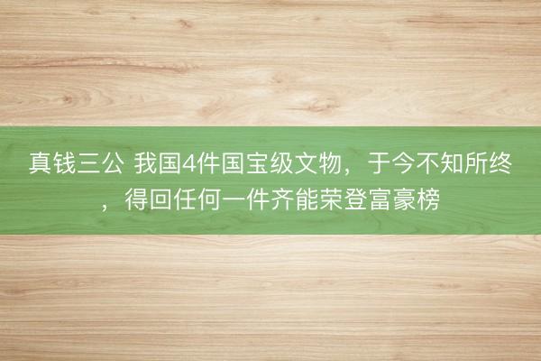 真钱三公 我国4件国宝级文物，于今不知所终，得回任何一件齐能荣登富豪榜