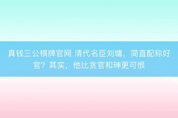 真钱三公棋牌官网 清代名臣刘墉，简直配称好官？其实，他比贪官和珅更可恨