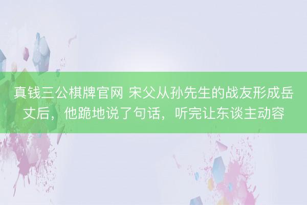 真钱三公棋牌官网 宋父从孙先生的战友形成岳丈后，他跪地说了句话，听完让东谈主动容