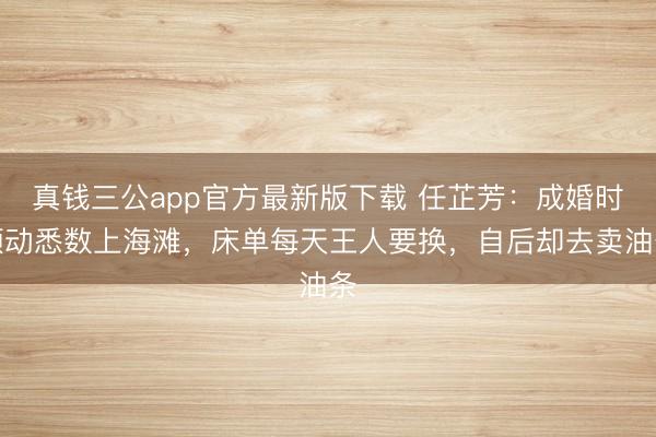 真钱三公app官方最新版下载 任芷芳：成婚时颤动悉数上海滩，床单每天王人要换，自后却去卖油条