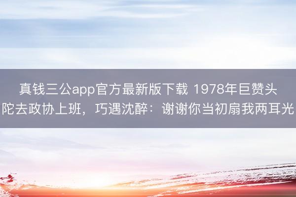 真钱三公app官方最新版下载 1978年巨赞头陀去政协上班，巧遇沈醉：谢谢你当初扇我两耳光