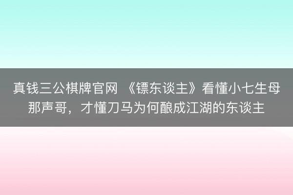真钱三公棋牌官网 《镖东谈主》看懂小七生母那声哥,才懂刀马为何酿成江湖的东谈主