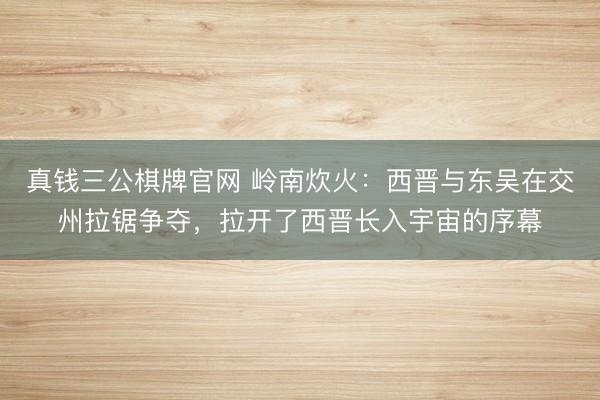真钱三公棋牌官网 岭南炊火：西晋与东吴在交州拉锯争夺，拉开了西晋长入宇宙的序幕