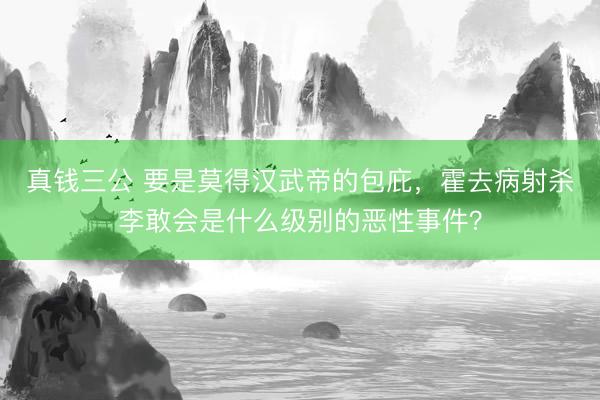 真钱三公 要是莫得汉武帝的包庇，霍去病射杀李敢会是什么级别的恶性事件？