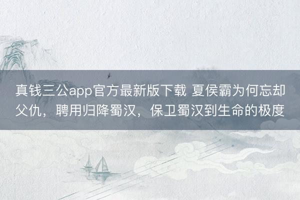 真钱三公app官方最新版下载 夏侯霸为何忘却父仇，聘用归降蜀汉，保卫蜀汉到生命的极度