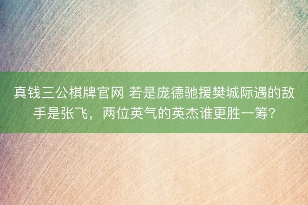 真钱三公棋牌官网 若是庞德驰援樊城际遇的敌手是张飞,两位英气的英杰谁更胜一筹?