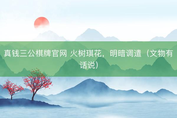 真钱三公棋牌官网 火树琪花，明暗调遣（文物有话说）