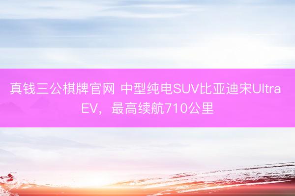 真钱三公棋牌官网 中型纯电SUV比亚迪宋Ultra EV，最高续航710公里