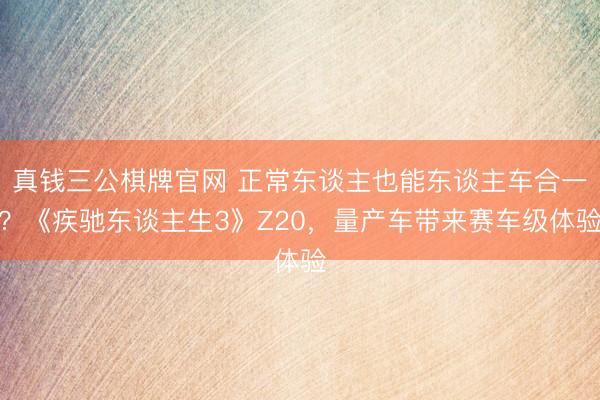 真钱三公棋牌官网 正常东谈主也能东谈主车合一?《疾驰东谈主生3》Z20,量产车带来赛车级体验