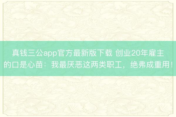 真钱三公app官方最新版下载 创业20年雇主的口是心苗:我最厌恶这两类职工,绝弗成重用!