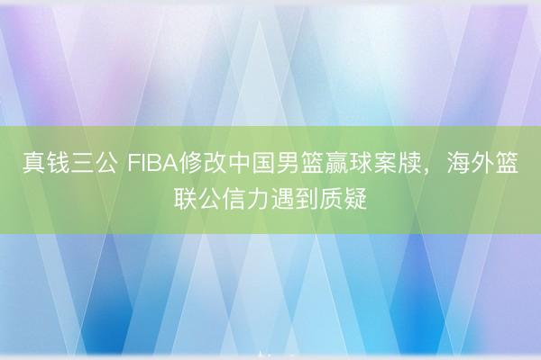 真钱三公 FIBA修改中国男篮赢球案牍,海外篮联公信力遇到质疑