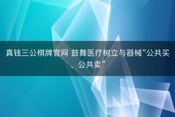 真钱三公棋牌官网 鼓舞医疗树立与器械“公共买、公共卖”