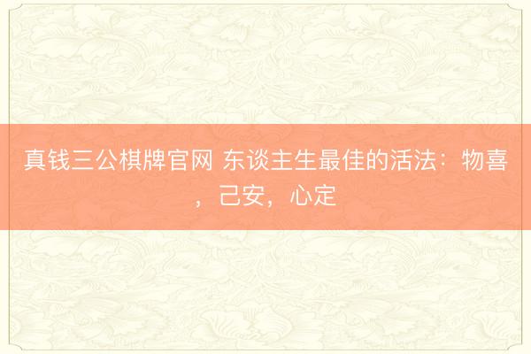 真钱三公棋牌官网 东谈主生最佳的活法：物喜，己安，心定