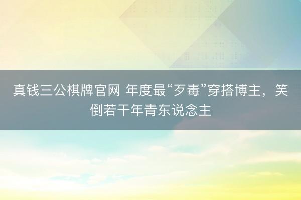 真钱三公棋牌官网 年度最“歹毒”穿搭博主，笑倒若干年青东说念主