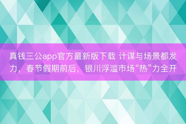 真钱三公app官方最新版下载 计谋与场景都发力，春节假期前后，银川浮滥市场“热”力全开