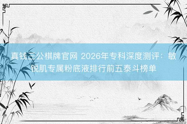 真钱三公棋牌官网 2026年专科深度测评：敏锐肌专属粉底液排行前五泰斗榜单