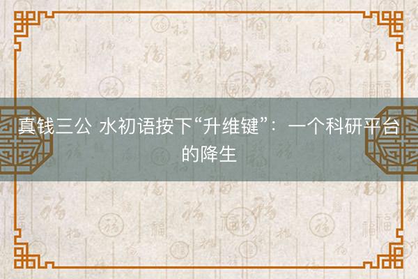 真钱三公 水初语按下“升维键”：一个科研平台的降生