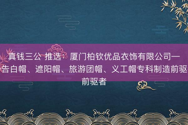 真钱三公 推选:厦门柏钦优品衣饰有限公司——告白帽、遮阳帽、旅游团帽、义工帽专科制造前驱者