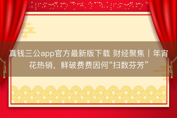 真钱三公app官方最新版下载 财经聚焦｜年宵花热销，鲜破费费因何“扫数芬芳”