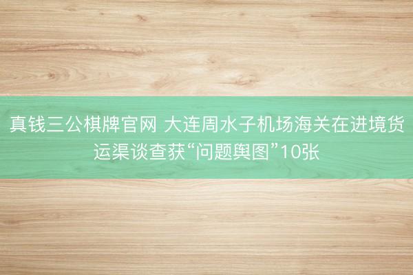 真钱三公棋牌官网 大连周水子机场海关在进境货运渠谈查获“问题舆图”10张