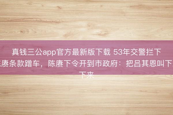真钱三公app官方最新版下载 53年交警拦下陈赓条款蹭车,陈赓下令开到市政府:把吕其恩叫下来