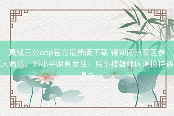真钱三公app官方最新版下载 得知南京军区参谋人肃清,邓小平瞬息发话:后事按雄师区调换待遇办