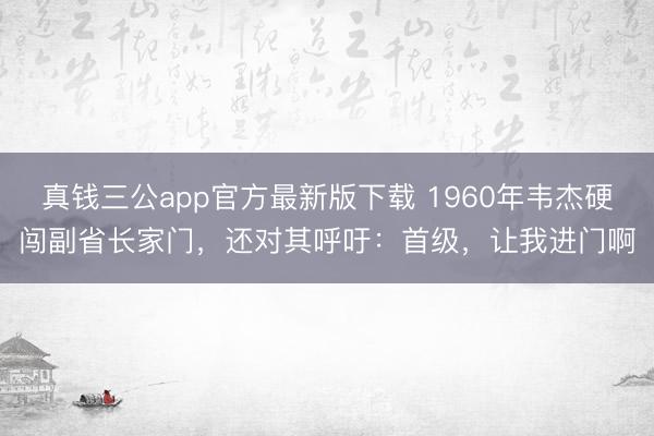 真钱三公app官方最新版下载 1960年韦杰硬闯副省长家门,还对其呼吁:首级,让我进门啊